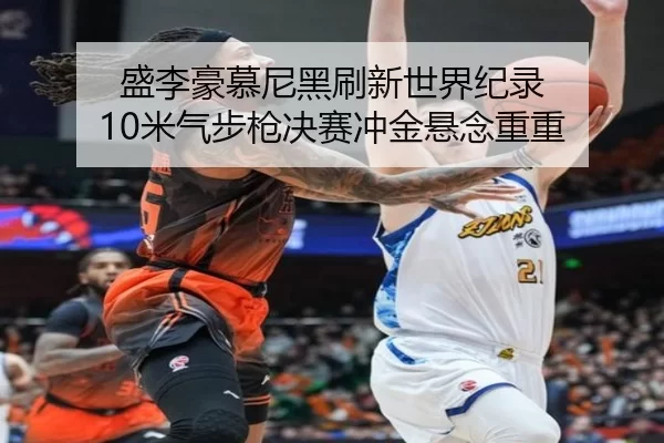 盛李豪慕尼黑刷新世界纪录 10米气步枪决赛冲金悬念重重
